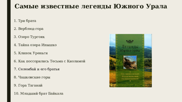 Самые известные легенды Южного Урала 1. Три брата 2. Верблюд-гора 3. Озеро Тургояк 4. Тайна озера Инышко 5. Клинок Уреньги 6. Как поссорились Тесьма с Киолимой 7. Селембай  и его братья 8. Чашковские горы 9. Гора Таганай 10. Младший брат Байкала 
