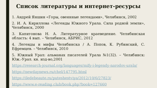 Список литературы и интернет-ресурсы 1. Андрей Яншин «Горы, овеянные легендами», Челябинск, 2002 2. И. А. Кириллова «Легенды Южного Урала. Сила родной земли», Челябинск, 2000 3. Капитонова Н. А. Литературное краеведение. Челябинская область: 4 вып. – Челябинск, АБРИС, 2012 4. Легенды и мифы Челябинска / А. Попов, К. Рубинский, С. Ефремцев. – Челябинск, 2010 5. Южный Урал: альманах писателей Урала №1(32). – Челябинск: Юж.‐Урал. кн. изд‐во,2001 https://research-journal.org/languages/mify-i-legendy-narodov-urala/ https://newdaynews.ru/chel/147795.html https://iledebeaute.ru/puteshestviya/2012/10/6/27823/ https://www.e-reading.club/book.php?book=127660 