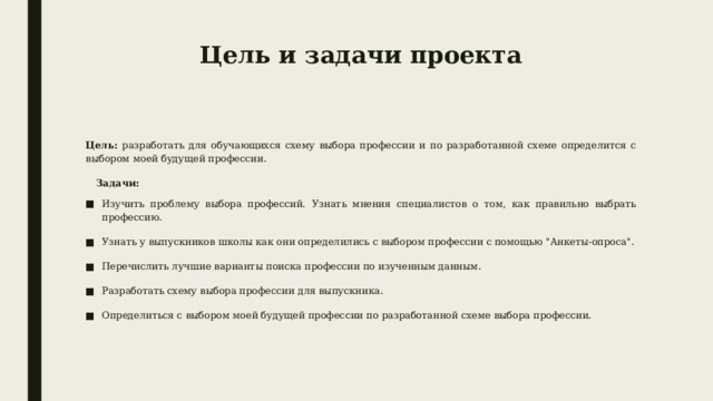 Цель и задачи проекта Цель: разработать для обучающихся схему выбора профессии и по разработанной схеме определится с выбором моей будущей профессии .  Задачи: Изучить проблему выбора профессий. Узнать мнения специалистов о том, как правильно выбрать профессию . Узнать у выпускников школы как они определились с выбором профессии с помощью 