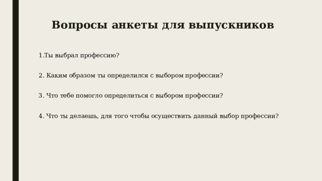 Вопросы анкеты для выпускников 1.Ты выбрал профессию? 2. Каким образом ты определился с выбором профессии? 3. Что тебе помогло определиться с выбором профессии? 4. Что ты делаешь, для того чтобы осуществить данный выбор профессии? 