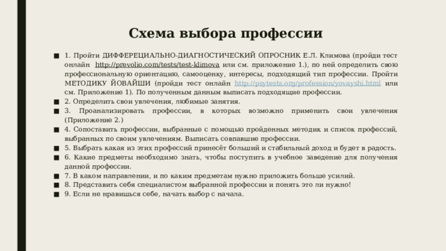 Схема выбора профессии 1. Пройти ДИФФЕРЕЦИАЛЬНО-ДИАГНОСТИЧЕСКИЙ ОПРОСНИК Е.Л. Климова (пройди тест онлайн http://prevolio.com/tests/test-klimova или см. приложение 1.), по ней определить свою профессиональную ориентацию, самооценку, интересы, подходящий тип профессии. Пройти МЕТОДИКУ ЙОВАЙШИ (пройди тест онлайн http://psytests.org/profession/yovayshi.html или см. Приложение 1). По полученным данным выписать подходящие профессии. 2. Определить свои увлечения, любимые занятия. 3. Проанализировать профессии, в которых возможно применить свои увлечения (Приложение 2.) 4. Сопоставить профессии, выбранные с помощью пройденных методик и список профессий, выбранных по своим увлечениям. Выписать совпавшие профессии. 5. Выбрать какая из этих профессий принесёт больший и стабильный доход и будет в радость. 6. Какие предметы необходимо знать, чтобы поступить в учебное заведение для получения данной профессии. 7. В каком направлении, и по каким предметам нужно приложить больше усилий. 8. Представить себя специалистом выбранной профессии и понять это ли нужно! 9. Если не нравишься себе, начать выбор с начала. 
