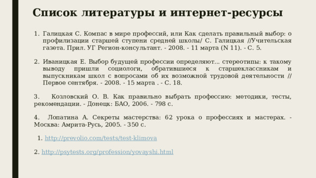 Список литературы и интернет-ресурсы Галицкая С. Компас в мире профессий, или Как сделать правильный выбор: о профилизации старшей ступени средней школы/ С. Галицкая //Учительская газета. Прил. УГ Регион-консультант. - 2008. - 11 марта (N 11). - С. 5. Иваницкая Е. Выбор будущей профессии определяют... стереотипы: к такому выводу пришли социологи, обратившиеся к старшеклассникам и выпускникам школ с вопросами об их возможной трудовой деятельности // Первое сентября. - 2008. - 15 марта . - С. 18. 3. Козловский О. В. Как правильно выбрать профессию: методики, тесты, рекомендации. - Донецк: БАО, 2006. - 798 с. 4. Лопатина А. Секреты мастерства: 62 урока о профессиях и мастерах. - Москва: Амрита-Русь, 2005. - 350 с.  1. http://prevolio.com/tests/test-klimova 2. http://psytests.org/profession/yovayshi.html   