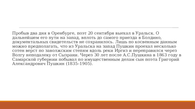 Пробыв два дня в Оренбурге, поэт 20 сентября выехал в Уральск. О дальнейшем его пути на запад, вплоть до самого приезда в Болдино, документальных свидетельств не сохранилось. Лишь по косвенным данным можно предполагать, что из Уральска на запад Пушкин проехал несколько сотен верст по заволжским степям вдоль реки Иргиз и переправился через Волгу неподалеку от Сызрани. Через 30 лет после А.С.Пушкина в 1863 году в Самарской губернии побывал по имущественным делам сын поэта Григорий Александрович Пушкин (1835–1905). 