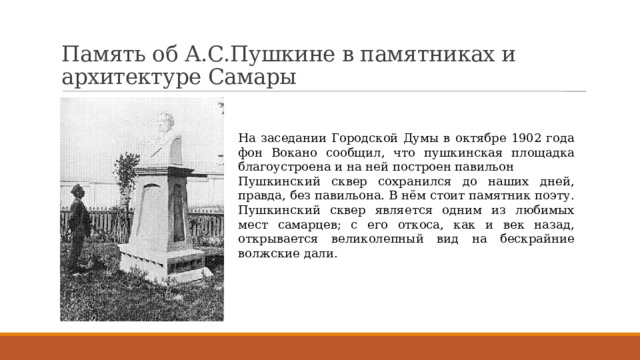 Память об А.С.Пушкине в памятниках и архитектуре Самары   На заседании Городской Думы в октябре 1902 года фон Вокано сообщил, что пушкинская площадка благоустроена и на ней построен павильон Пушкинский сквер сохранился до наших дней, правда, без павильона. В нём стоит памятник поэту. Пушкинский сквер является одним из любимых мест самарцев; с его откоса, как и век назад, открывается великолепный вид на бескрайние волжские дали. 