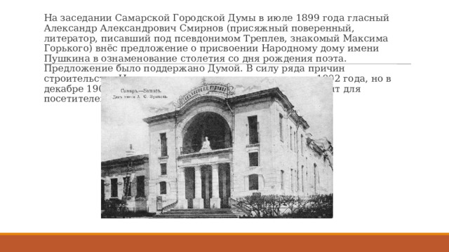 На заседании Самарской Городской Думы в июле 1899 года гласный Александр Александрович Смирнов (присяжный поверенный, литератор, писавший под псевдонимом Треплев, знакомый Максима Горького) внёс предложение о присвоении Народному дому имени Пушкина в ознаменование столетия со дня рождения поэта. Предложение было поддержано Думой. В силу ряда причин строительство Народного дома началось только в мае 1902 года, но в декабре 1903 года он был уже закончен, освящён и открыт для посетителей. 