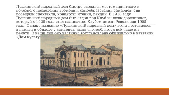 Пушкинский народный дом быстро сделался местом приятного и полезного проведения времени и самообразования самарцев: они посещали спектакли, концерты, чтения, лекции. В 1918 году Пушкинский народный дом был отдан под Клуб железнодорожников, который с 1926 года стал называться Клубом имени Революции 1905 года. Однако название «Пушкинский народный дом» всегда оставалось в памяти и обиходе у самарцев, ныне употребляется всё чаще и в печати. В наши дни оно частично восстановлено официально в названии «Дом культуры железнодорожников им. А.С.Пушкина». 