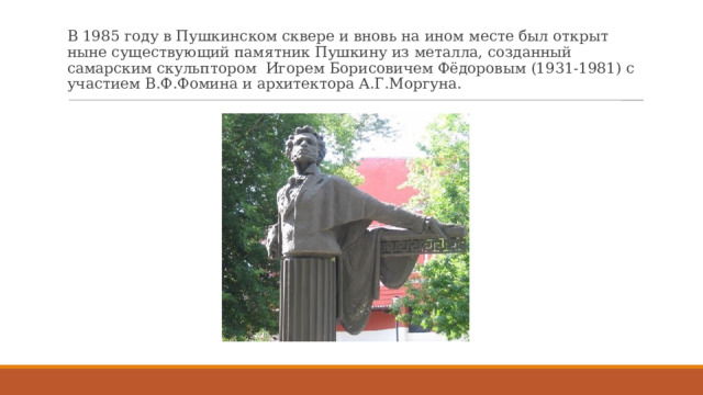 В 1985 году в Пушкинском сквере и вновь на ином месте был открыт ныне существующий памятник Пушкину из металла, созданный самарским скульптором  Игорем Борисовичем Фёдоровым (1931-1981) с участием В.Ф.Фомина и архитектора А.Г.Моргуна. 