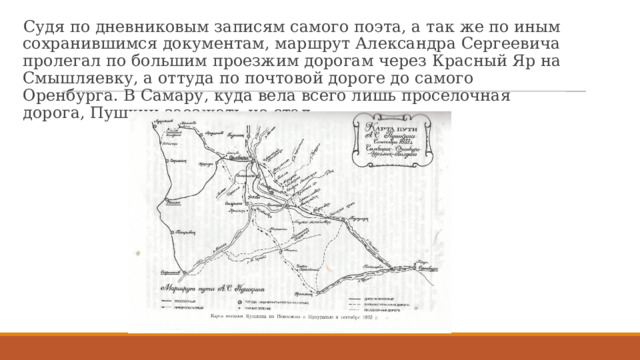 Судя по дневниковым записям самого поэта, а так же по иным сохранившимся документам, маршрут Александра Сергеевича пролегал по большим проезжим дорогам через Красный Яр на Смышляевку, а оттуда по почтовой дороге до самого Оренбурга. В Самару, куда вела всего лишь проселочная дорога, Пушкин заезжать не стал. 
