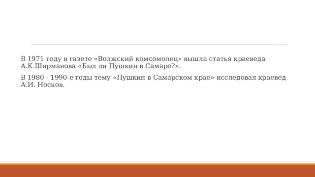 В 1971 году в газете «Волжский комсомолец» вышла статья краеведа А.К.Ширманова «Был ли Пушкин в Самаре?». В 1980 - 1990-е годы тему «Пушкин в Самарском крае» исследовал краевед А.И. Носков. 