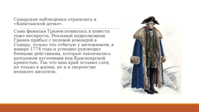 Самарские наблюдения отразились в «Капитанской дочке». Сама фамилия Гринев появилась в повести тоже неспроста. Реальный подполковник Гринев прибыл с полевой командой в Самару, только что отбитую у мятежников, в январе 1774 года и успешно руководил боевыми действиями, которые закончились разгромом пугачевцев под Красноярской крепостью. Так что наш край оставил след не только в жизни, но и в творчестве великого писателя. 