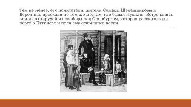 Тем не менее, его почитатели, жители Самары Шелашниковы и Воронина, проехали по тем же местам, где бывал Пушкин. Встречались они и со старухой из слободы под Оренбургом, которая рассказывала поэту о Пугачеве и пела ему старинные песни. 