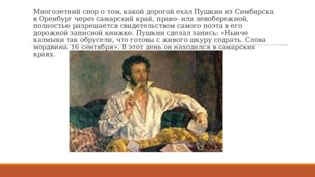 Многолетний спор о том, какой дорогой ехал Пушкин из Симбирска в Оренбург через самарский край, право- или левобережной, полностью разрешается свидетельством самого поэта в его дорожной записной книжке. Пушкин сделал запись: «Нынче калмыки так обрусели, что готовы с живого шкуру содрать. Слова мордвина. 16 сентября». В этот день он находился в самарских краях. 