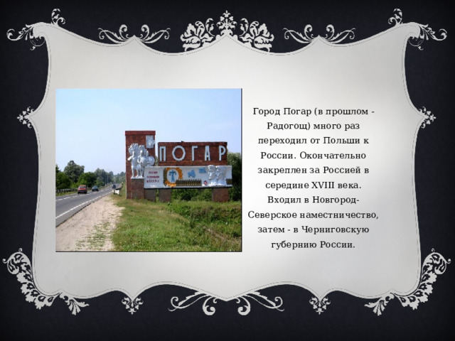 Город Погар (в прошлом - Радогощ) много раз переходил от Польши к России. Окончательно закреплен за Россией в середине XVIII века. Входил в Новгород-Северское наместничество, затем - в Черниговскую губернию России. 