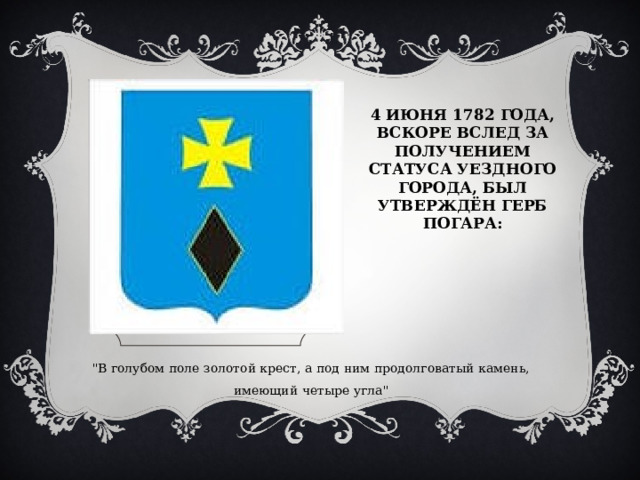 4 ИЮНЯ 1782 ГОДА, ВСКОРЕ ВСЛЕД ЗА ПОЛУЧЕНИЕМ СТАТУСА УЕЗДНОГО ГОРОДА, БЫЛ УТВЕРЖДЁН ГЕРБ ПОГАРА: 