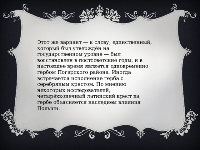 Этот же вариант — к слову, единственный, который был утверждён на государственном уровне — был восстановлен в постсоветские годы, и в настоящее время является одновременно гербом Погарского района. Иногда встречается исполнение герба с серебряным крестом. По мнению некоторых исследователей, четырёхконечный латинский крест на гербе объясняется наследием влияния Польши. 