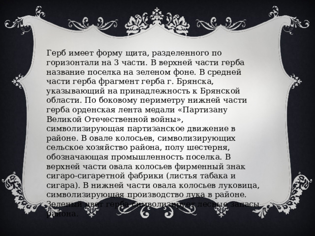 Герб имеет форму щита, разделенного по горизонтали на 3 части. В верхней части герба название поселка на зеленом фоне. В средней части герба фрагмент герба г. Брянска, указывающий на принадлежность к Брянской области. По боковому периметру нижней части герба орденская лента медали «Партизану Великой Отечественной войны», символизирующая партизанское движение в районе. В овале колосьев, символизирующих сельское хозяйство района, полу шестерня, обозначающая промышленность поселка. В верхней части овала колосьев фирменный знак сигаро-сигаретной фабрики (листья табака и сигара). В нижней части овала колосьев луковица, символизирующая производство лука в районе. Зеленый цвет герба символизирует лесные запасы района. 