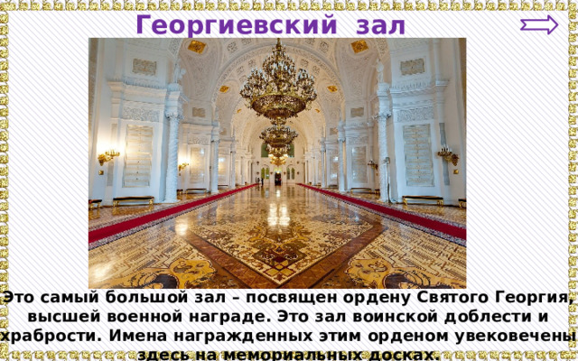 Георгиевский зал Это самый большой зал – посвящен ордену Святого Георгия, высшей военной награде. Это зал воинской доблести и храбрости. Имена награжденных этим орденом увековечены здесь на мемориальных досках. 