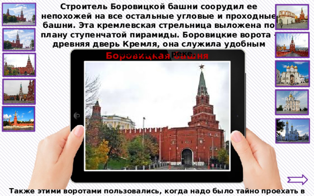 Строитель Боровицкой башни соорудил ее непохожей на все остальные угловые и проходные башни. Эта кремлевская стрельница выложена по плану ступенчатой пирамиды. Боровицкие ворота - древняя дверь Кремля, она служила удобным выходом к реке. Боровицкая башня Также этими воротами пользовались, когда надо было тайно проехать в Кремль. 