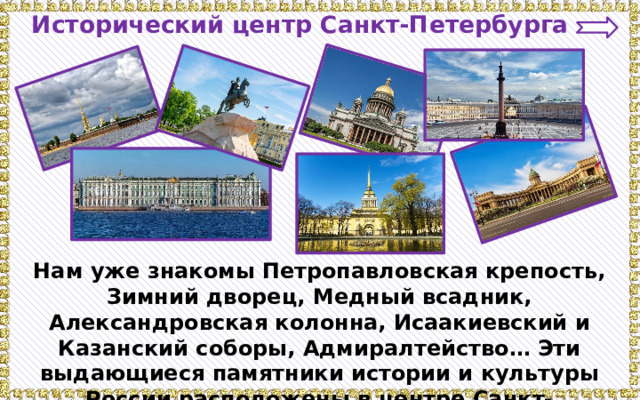 Исторический центр Санкт-Петербурга Нам уже знакомы Петропавловская крепость, Зимний дворец, Медный всадник, Александровская колонна, Исаакиевский и Казанский соборы, Адмиралтейство… Эти выдающиеся памятники истории и культуры России расположены в центре Санкт- Петербурга. 