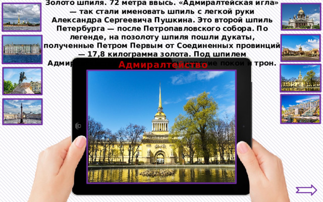 Золото шпиля. 72 метра ввысь. «Адмиралтейская игла» — так стали именовать шпиль с легкой руки Александра Сергеевича Пушкина. Это второй шпиль Петербурга — после Петропавловского собора. По легенде, на позолоту шпиля пошли дукаты, полученные Петром Первым от Соединенных провинций — 17,8 килограмма золота. Под шпилем Адмиралтейства располагались царские покои и трон. Адмиралтейство 