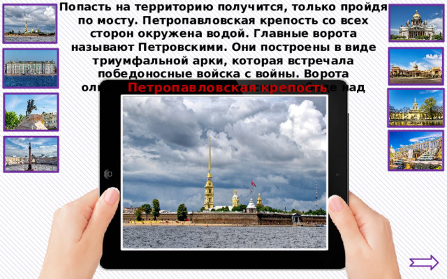 Попасть на территорию получится, только пройдя по мосту. Петропавловская крепость со всех сторон окружена водой. Главные ворота называют Петровскими. Они построены в виде триумфальной арки, которая встречала победоносные войска с войны. Ворота олицетворяли триумф России в победе над шведами. Петропавловская крепость 
