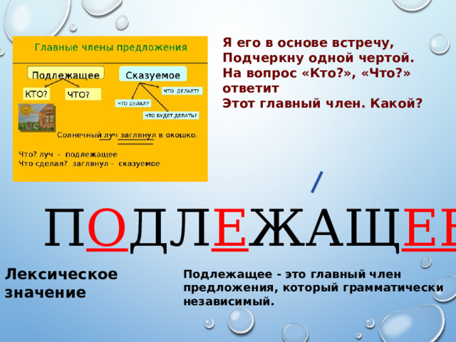 Я его в основе встречу, Подчеркну одной чертой. На вопрос «Кто?», «Что?» ответит Этот главный член. Какой? П О ДЛ Е ЖАЩ ЕЕ Лексическое значение Подлежащее - это главный член предложения, который грамматически независимый. 