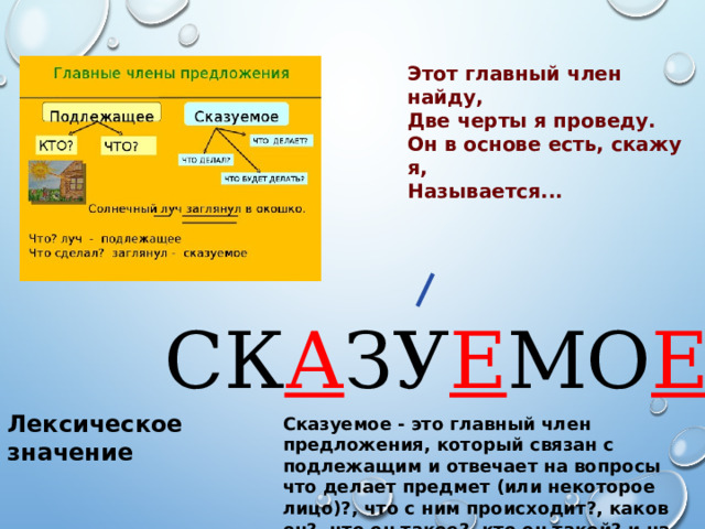 Этот главный член найду, Две черты я проведу. Он в основе есть, скажу я, Называется...  СК А ЗУ Е МО Е Лексическое значение Сказуемое - это главный член предложения, который связан с подлежащим и отвечает на вопросы что делает предмет (или некоторое лицо)?, что с ним происходит?, каков он?, что он такое?, кто он такой? и на другие вопросы. 