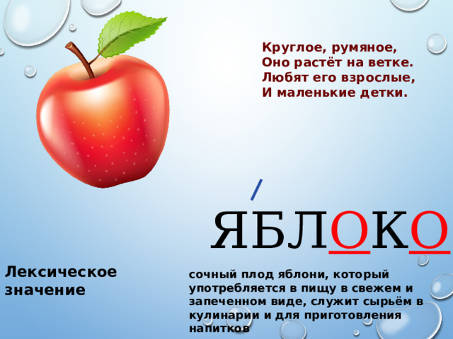 Круглое, румяное, Оно растёт на ветке. Любят его взрослые, И маленькие детки. ЯБЛ О К О Лексическое значение сочный плод яблони, который употребляется в пищу в свежем и запеченном виде, служит сырьём в кулинарии и для приготовления напитков 