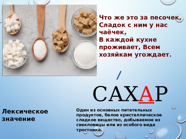 Что же это за песочек, Сладок с ним у нас чаёчек, В каждой кухне проживает, Всем хозяйкам угождает. САХ А Р Лексическое значение Один из основных питательных продуктов, белое кристаллическое сладкое вещество, добываемое из свекловицы или из особого вида тростника. 