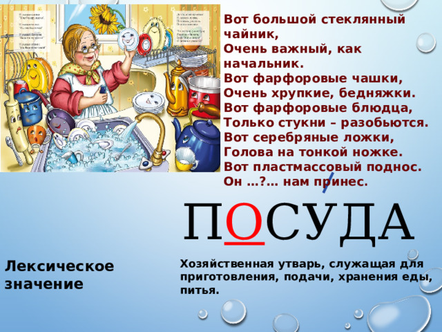 Вот большой стеклянный чайник, Очень важный, как начальник. Вот фарфоровые чашки, Очень хрупкие, бедняжки. Вот фарфоровые блюдца, Только стукни – разобьются. Вот серебряные ложки, Голова на тонкой ножке. Вот пластмассовый поднос. Он …?… нам принес . П О СУДА Лексическое значение Хозяйственная утварь, служащая для приготовления, подачи, хранения еды, питья. 