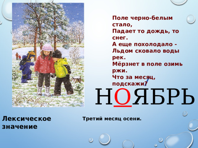 Поле черно-белым стало, Падает то дождь, то снег. А еще похолодало - Льдом сковало воды рек. Мёрзнет в поле озимь ржи. Что за месяц, подскажи? Н О ЯБРЬ Лексическое значение Третий месяц осени. 
