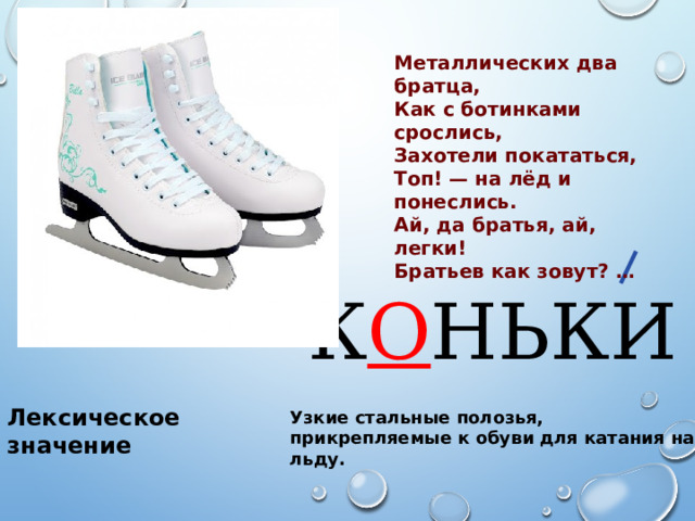 Металлических два братца, Как с ботинками срослись, Захотели покататься, Топ! — на лёд и понеслись. Ай, да братья, ай, легки! Братьев как зовут? … К О НЬКИ Лексическое значение Узкие стальные полозья, прикрепляемые к обуви для катания на льду. 