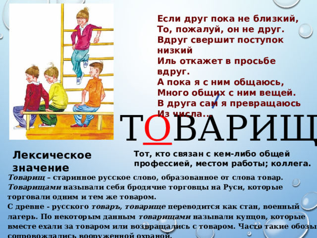 Если друг пока не близкий, То, пожалуй, он не друг. Вдруг свершит поступок низкий Иль откажет в просьбе вдруг. А пока я с ним общаюсь, Много общих с ним вещей. В друга сам я превращаюсь Из числа... Т О ВАРИЩ Лексическое значение Тот, кто связан с кем-либо общей профессией, местом работы; коллега. Товарищ – старинное русское слово, образованное от слова товар. Товарищами называли себя бродячие торговцы на Руси, которые торговали одним и тем же товаром. С древне - русского товаръ, товарище переводится как стан, военный лагерь. По некоторым данным товарищами называли купцов, которые вместе ехали за товаром или возвращались с товаром. Часто такие обозы сопровождались вооруженной охраной. 