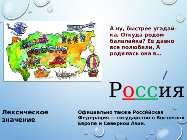 А ну, быстрее угадай-ка, Откуда родом балалайка? Её давно все полюбили, А родилась она в… Р о сс ия Лексическое значение Официально также Росси́йская Федера́ция — государство в Восточной Европе и Северной Азии. 