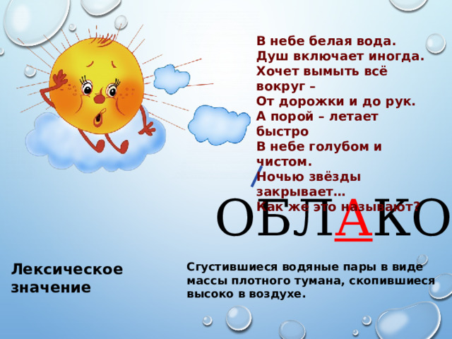 В небе белая вода. Душ включает иногда. Хочет вымыть всё вокруг – От дорожки и до рук. А порой – летает быстро В небе голубом и чистом. Ночью звёзды закрывает… Как же это называют? ОБЛ А КО Сгустившиеся водяные пары в виде массы плотного тумана, скопившиеся высоко в воздухе. Лексическое значение Лексическое значение 