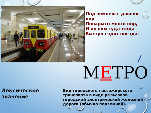 Под землею с давних пор Понарыто много нор, И по ним туда-сюда Быстро ездят поезда. М Е ТРО Лексическое значение Вид городского пассажирского транспорта в виде рельсовой городской электрической железной дороги (обычно подземной). 