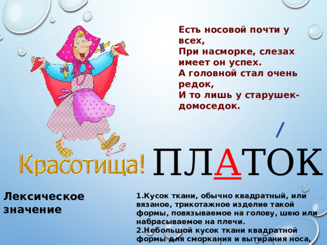 Есть носовой почти у всех, При насморке, слезах имеет он успех. А головной стал очень редок, И то лишь у старушек-домоседок. ПЛ А ТОК Лексическое значение 1.Кусок ткани, обычно квадратный, или вязаное, трикотажное изделие такой формы, повязываемое на голову, шею или набрасываемое на плечи. 2.Небольшой кусок ткани квадратной формы для сморкания и вытирания носа, лица, глаз. 