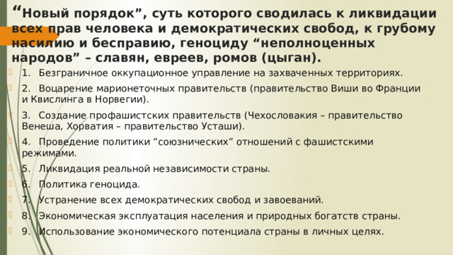 “ Новый порядок”, суть которого сводилась к ликвидации всех прав человека и демократических свобод, к грубому насилию и бесправию, геноциду “неполноценных народов” – славян, евреев, ромов (цыган). 1.  Безграничное оккупационное управление на захваченных территориях. 2.  Воцарение марионеточных правительств (правительство Виши во Франции и Квислинга в Норвегии). 3.  Создание профашистских правительств (Чехословакия – правительство Венеша, Хорватия – правительство Усташи). 4.  Проведение политики “союзнических” отношений с фашистскими режимами. 5.  Ликвидация реальной независимости страны. 6.  Политика геноцида. 7.  Устранение всех демократических свобод и завоеваний. 8.  Экономическая эксплуатация населения и природных богатств страны. 9.  Использование экономического потенциала страны в личных целях. 