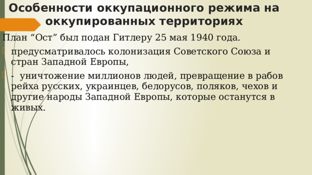 Особенности оккупационного режима на оккупированных территориях План “Ост” был подан Гитлеру 25 мая 1940 года. предусматривалось колонизация Советского Союза и стран Западной Европы, - уничтожение миллионов людей, превращение в рабов рейха русских, украинцев, белорусов, поляков, чехов и другие народы Западной Европы, которые останутся в живых. 