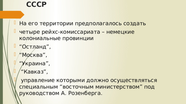 СССР На его территории предполагалось создать четыре рейхс-комиссариата – немецкие колониальные провинции “ Остланд”, “ Москва”, “ Украина”, “ Кавказ”,  управление которыми должно осуществляться специальным “восточным министерством” под руководством А. Розенберга. 