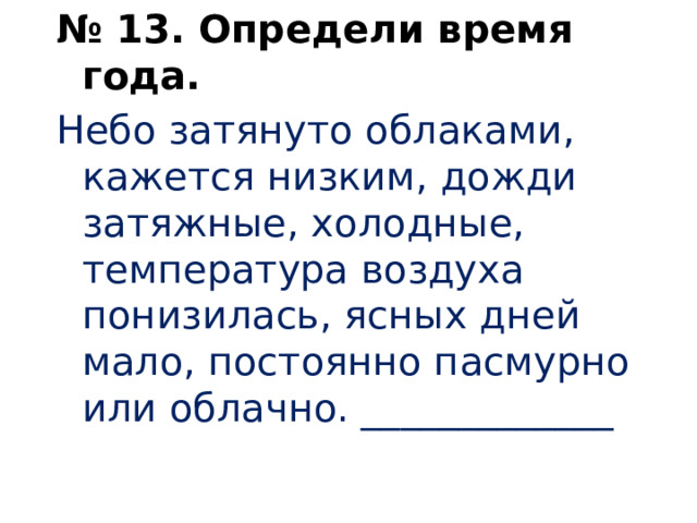 № 13. Определи время года. Небо затянуто облаками, кажется низким, дожди затяжные, холодные, температура воздуха понизилась, ясных дней мало, постоянно пасмурно или облачно. _____________   