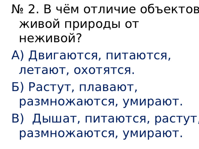 № 2. В чём отличие объектов живой природы от неживой? А) Двигаются, питаются, летают, охотятся. Б) Растут, плавают, размножаются, умирают. В) Дышат, питаются, растут, размножаются, умирают. 