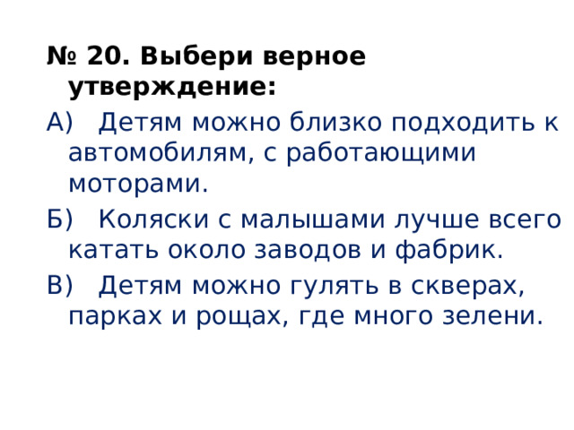   № 20. Выбери верное утверждение: А) Детям можно близко подходить к автомобилям, с работающими моторами. Б) Коляски с малышами лучше всего катать около заводов и фабрик. В) Детям можно гулять в скверах, парках и рощах, где много зелени.     