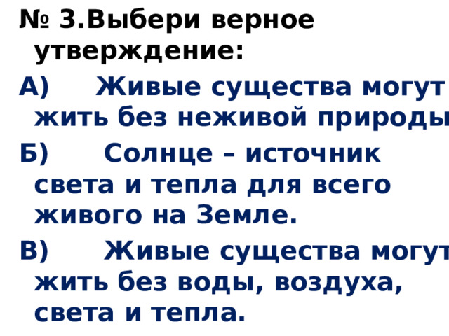 № 3.Выбери верное утверждение: А) Живые существа могут жить без неживой природы. Б) Солнце – источник света и тепла для всего живого на Земле. В) Живые существа могут жить без воды, воздуха, света и тепла. 