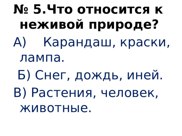 № 5.Что относится к неживой природе? А) Карандаш, краски, лампа.  Б) Снег, дождь, иней. В) Растения, человек, животные.   