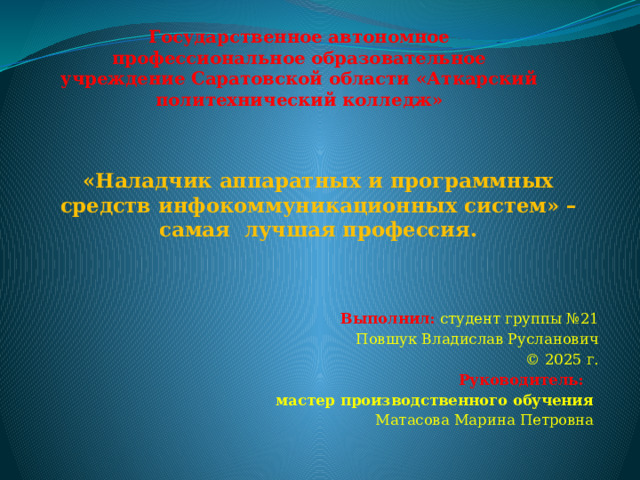 Государственное автономное профессиональное образовательное учреждение Саратовской области «Аткарский политехнический колледж» «Наладчик аппаратных и программных средств инфокоммуникационных систем» – самая лучшая профессия. Выполнил: студент группы №21 Повшук Владислав Русланович © 2025 г. Руководитель: мастер производственного обучения Матасова Марина Петровна 
