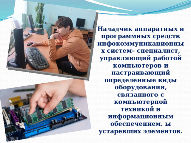 Наладчик аппаратных и программных средств инфокоммуникационных систем– специалист, управляющий работой компьютеров и настраивающий определенные виды оборудования, связанного с компьютерной техникой и информационным обеспечением. ы устаревших элементов . 