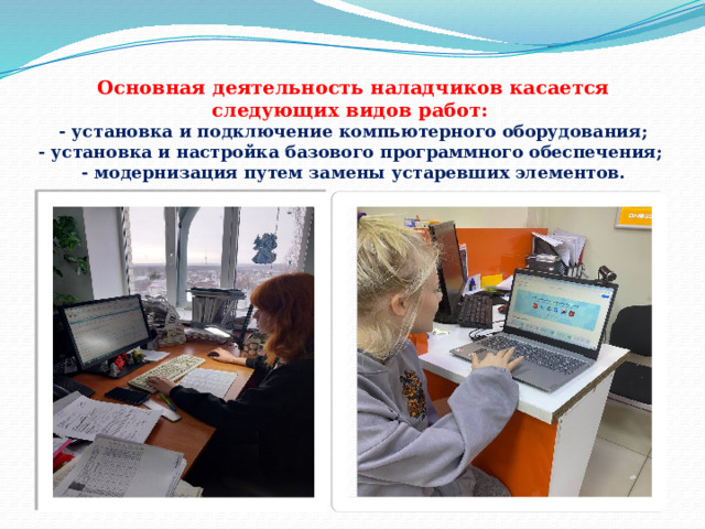 Основная деятельность наладчиков касается следующих видов работ:  - установка и подключение компьютерного оборудования;  - установка и настройка базового программного обеспечения;  - модернизация путем замены устаревших элементов. 