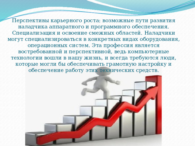 Перспективы карьерного роста: возможные пути развития наладчика аппаратного и программного обеспечения. Специализация и освоение смежных областей. Наладчики могут специализироваться в конкретных видах оборудования, операционных систем. Эта профессия является востребованной и перспективной, ведь компьютерные технологии вошли в нашу жизнь, и всегда требуются люди, которые могли бы обеспечивать грамотную настройку и обеспечение работу этих технических средств. 