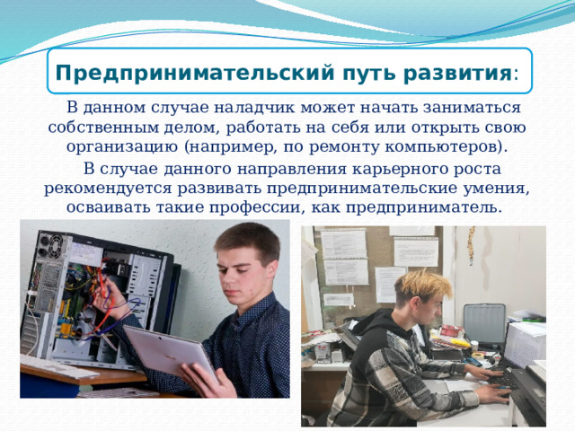Предпринимательский путь развития :  В данном случае наладчик может начать заниматься собственным делом, работать на себя или открыть свою организацию (например, по ремонту компьютеров).  В случае данного направления карьерного роста рекомендуется развивать предпринимательские умения, осваивать такие профессии, как предприниматель. 